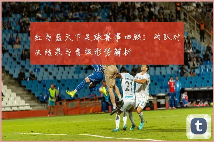 红与蓝天下足球赛事回顾：两队对决结果与晋级形势解析