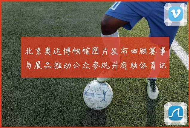 北京奥运博物馆图片发布回顾赛事与展品推动公众参观并有助体育记忆保存