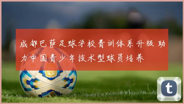 成都巴萨足球学校青训体系升级 助力中国青少年技术型球员培养