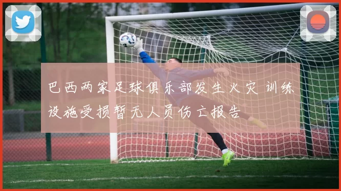 巴西两家足球俱乐部发生火灾 训练设施受损暂无人员伤亡报告