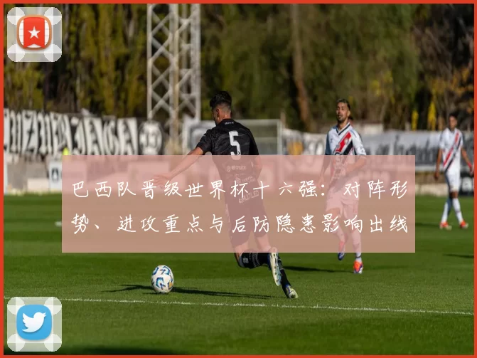 巴西队晋级世界杯十六强：对阵形势、进攻重点与后防隐患影响出线前景