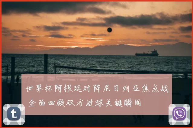 世界杯阿根廷对阵尼日利亚焦点战 全面回顾双方进球关键瞬间