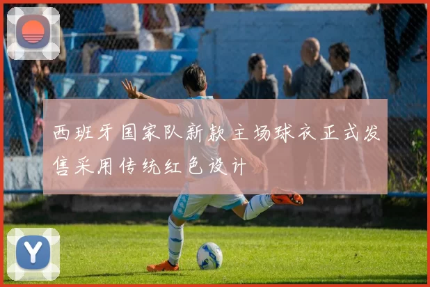 西班牙国家队新款主场球衣正式发售采用传统红色设计