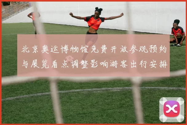北京奥运博物馆免费开放参观预约与展览看点调整影响游客出行安排