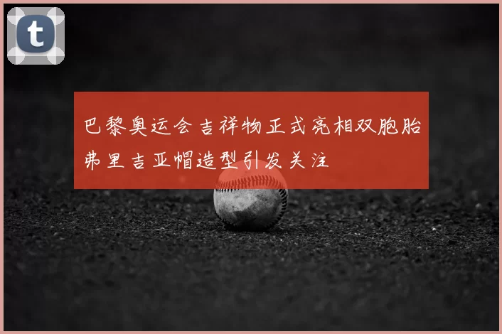 巴黎奥运会吉祥物正式亮相双胞胎弗里吉亚帽造型引发关注