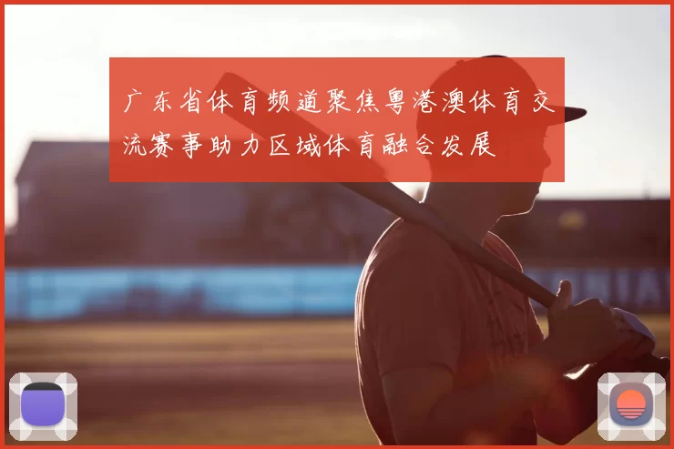 广东省体育频道聚焦粤港澳体育交流赛事助力区域体育融合发展