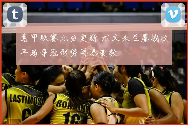 意甲联赛比分更新 尤文米兰鏖战收平局争冠形势再添变数