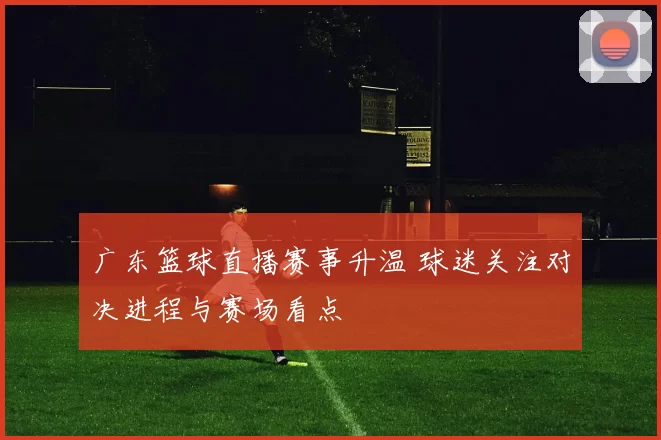 广东篮球直播赛事升温 球迷关注对决进程与赛场看点