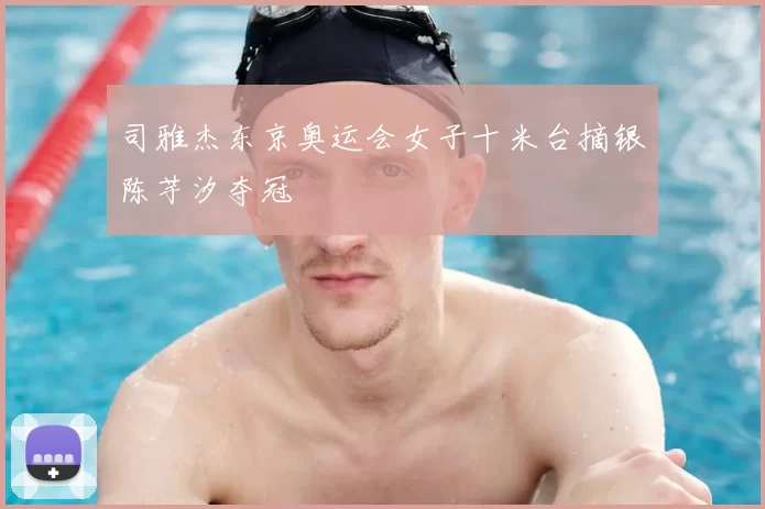 司雅杰东京奥运会女子十米台摘银陈芋汐夺冠