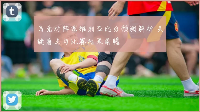 马竞对阵塞维利亚比分预测解析 关键看点与比赛结果前瞻