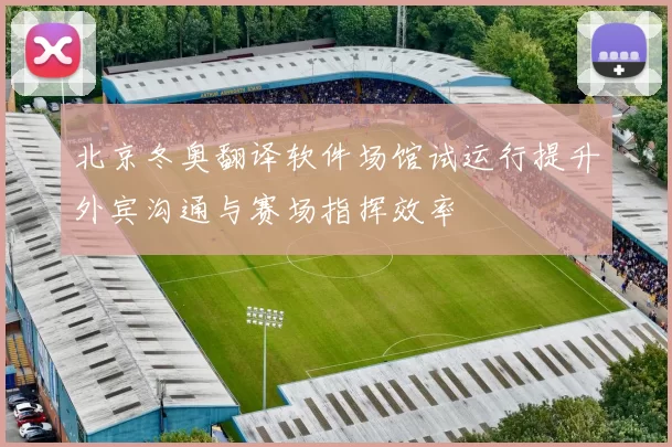 北京冬奥翻译软件场馆试运行提升外宾沟通与赛场指挥效率