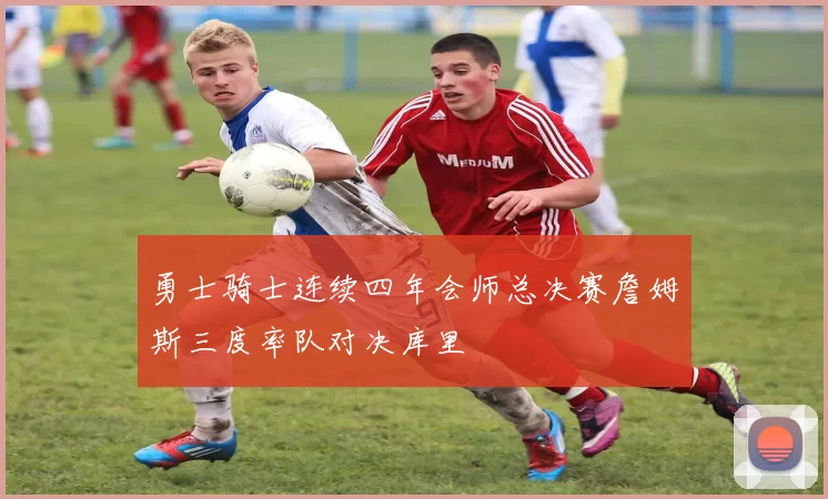 勇士骑士连续四年会师总决赛詹姆斯三度率队对决库里