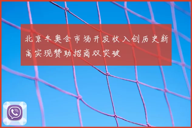 北京冬奥会市场开发收入创历史新高实现赞助招商双突破