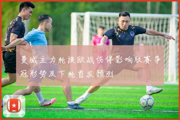 曼城主力轮换欧战伤停影响联赛争冠形势及下轮首发预测