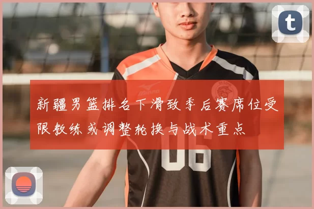 新疆男篮排名下滑致季后赛席位受限教练或调整轮换与战术重点