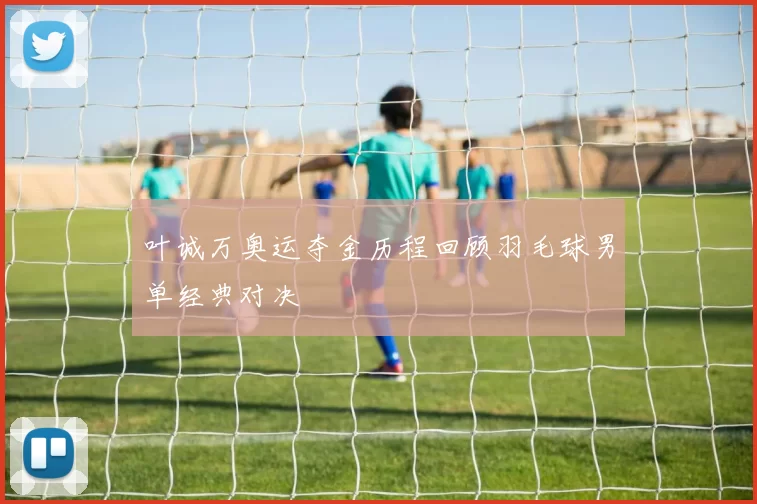 叶诚万奥运夺金历程回顾羽毛球男单经典对决