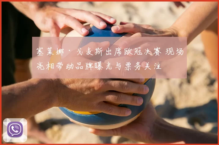 塞莱娜·戈麦斯出席欧冠决赛 现场亮相带动品牌曝光与票务关注