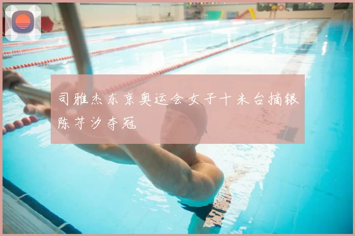 司雅杰东京奥运会女子十米台摘银陈芋汐夺冠