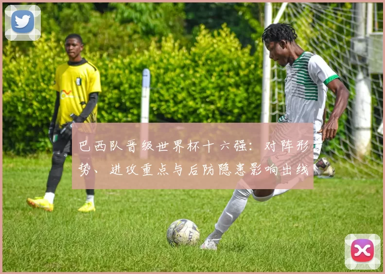 巴西队晋级世界杯十六强：对阵形势、进攻重点与后防隐患影响出线前景