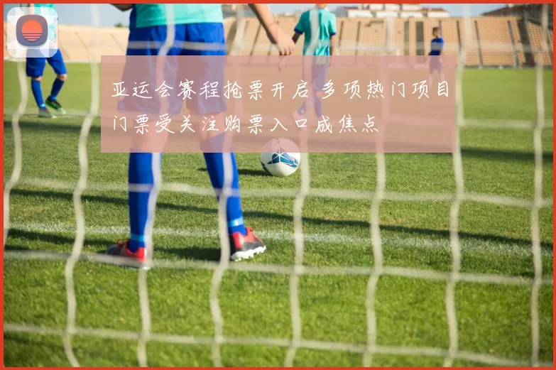 亚运会赛程抢票开启 多项热门项目门票受关注购票入口成焦点