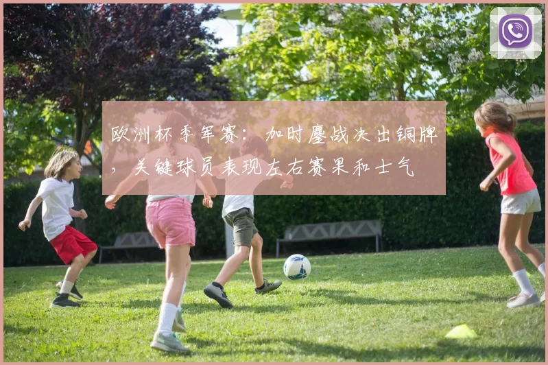 欧洲杯季军赛：加时鏖战决出铜牌，关键球员表现左右赛果和士气