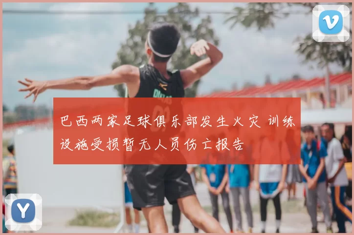 巴西两家足球俱乐部发生火灾 训练设施受损暂无人员伤亡报告