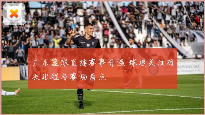 广东篮球直播赛事升温 球迷关注对决进程与赛场看点