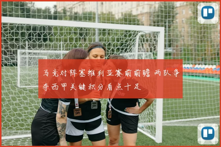 马竞对阵塞维利亚赛前前瞻 两队争夺西甲关键积分看点十足