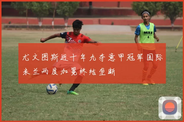 尤文图斯近十年九夺意甲冠军国际米兰两度加冕终结垄断