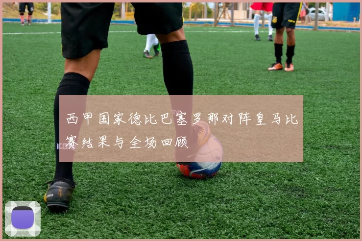 西甲国家德比巴塞罗那对阵皇马比赛结果与全场回顾