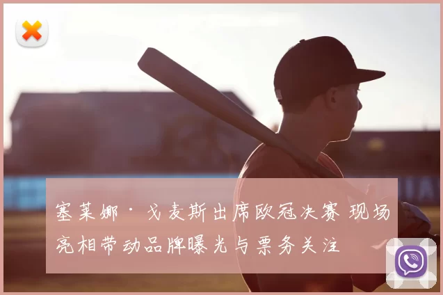 塞莱娜·戈麦斯出席欧冠决赛 现场亮相带动品牌曝光与票务关注