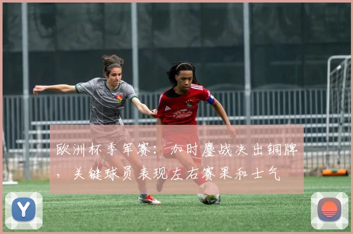 欧洲杯季军赛：加时鏖战决出铜牌，关键球员表现左右赛果和士气