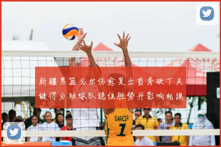 新疆男篮戈尔伤愈复出首秀砍下关键得分助球队稳住胜势并影响轮换