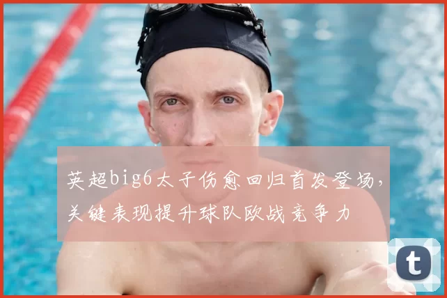 英超big6太子伤愈回归首发登场，关键表现提升球队欧战竞争力