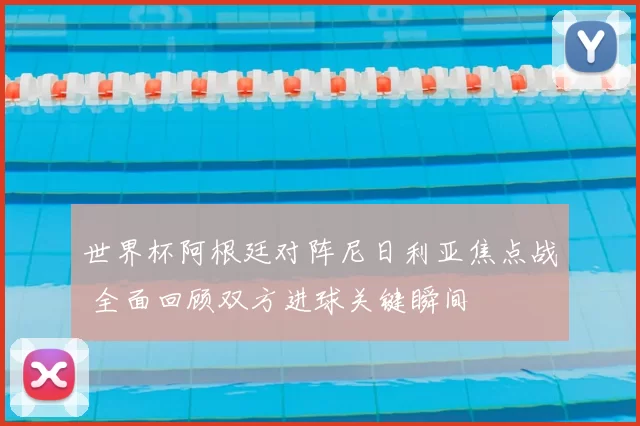 世界杯阿根廷对阵尼日利亚焦点战 全面回顾双方进球关键瞬间