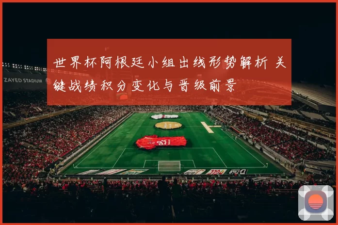 世界杯阿根廷小组出线形势解析 关键战绩积分变化与晋级前景