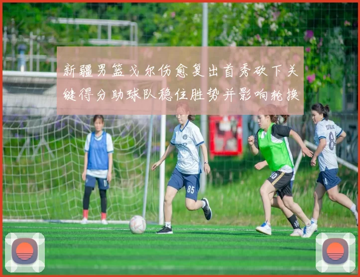 新疆男篮戈尔伤愈复出首秀砍下关键得分助球队稳住胜势并影响轮换