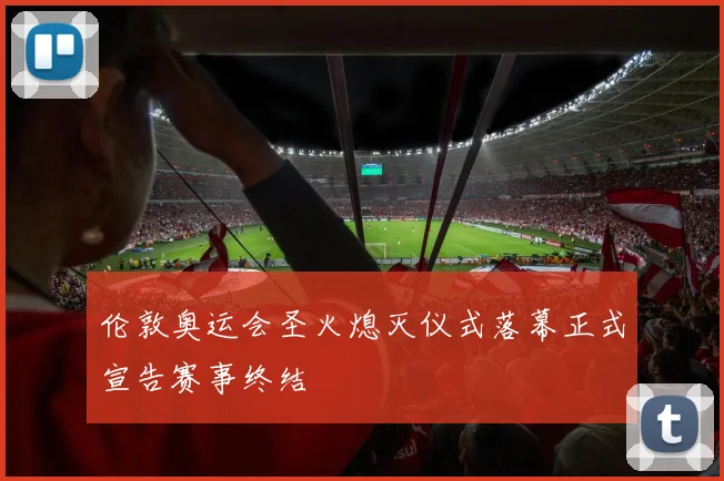 伦敦奥运会圣火熄灭仪式落幕正式宣告赛事终结