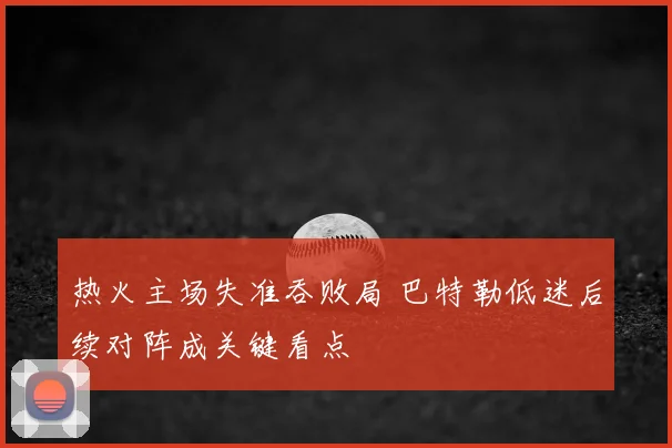 热火主场失准吞败局 巴特勒低迷后续对阵成关键看点