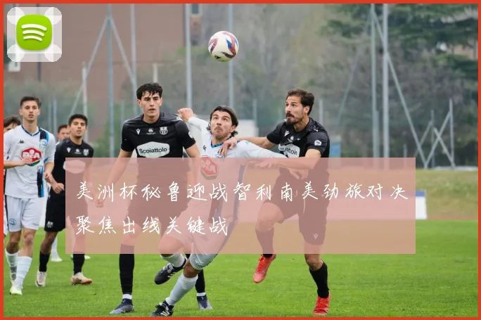 美洲杯秘鲁迎战智利南美劲旅对决聚焦出线关键战