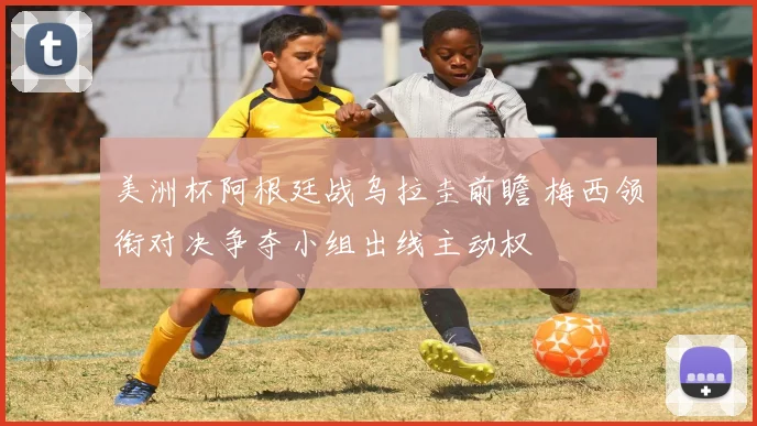 美洲杯阿根廷战乌拉圭前瞻 梅西领衔对决争夺小组出线主动权