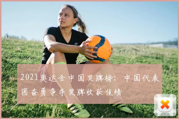 2021奥运会中国奖牌榜:中国代表团奋勇争夺奖牌收获佳绩