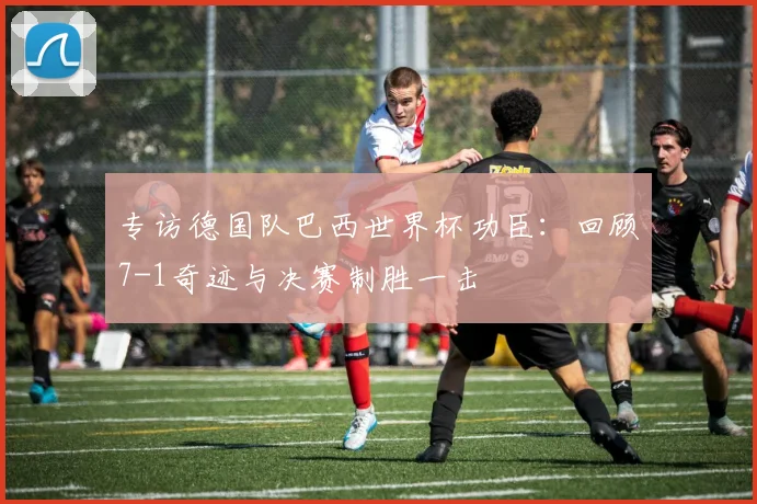 专访德国队巴西世界杯功臣：回顾7-1奇迹与决赛制胜一击