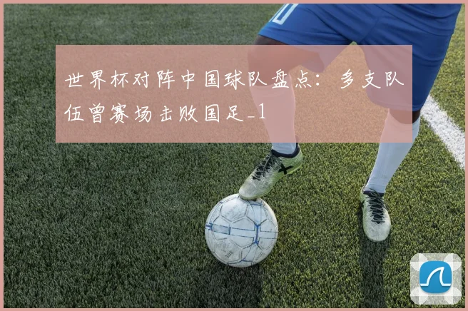 世界杯对阵中国球队盘点：多支队伍曾赛场击败国足_1